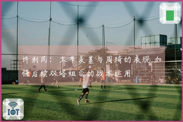 许利民：末节麦基与周琦的表现 加强后续双塔组合的战术运用