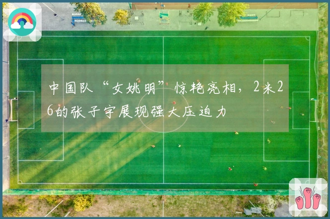 中国队“女姚明”惊艳亮相，2米26的张子宇展现强大压迫力