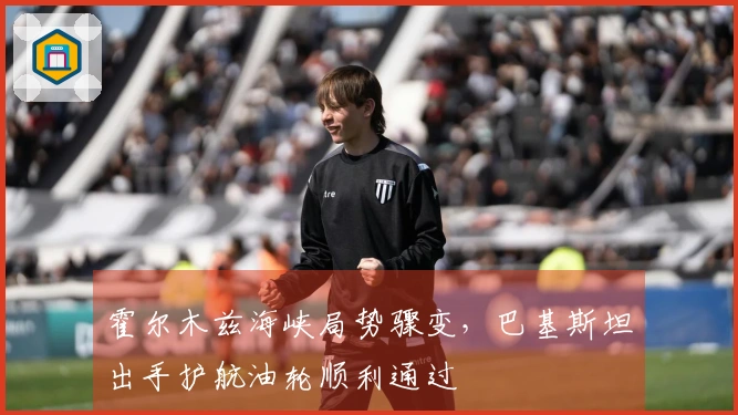 霍尔木兹海峡局势骤变，巴基斯坦出手护航油轮顺利通过