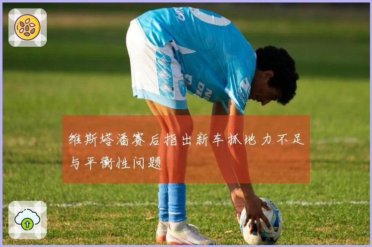 维斯塔潘赛后指出新车抓地力不足与平衡性问题
