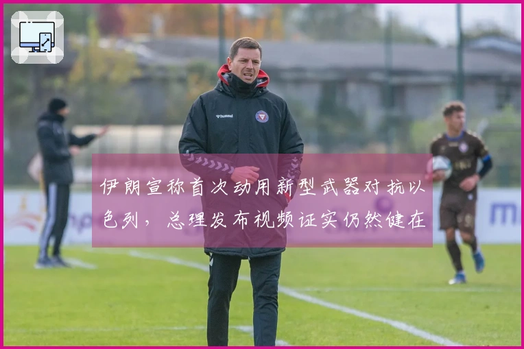 伊朗宣称首次动用新型武器对抗以色列，总理发布视频证实仍然健在