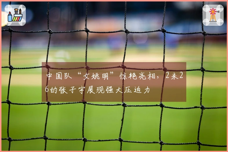 中国队“女姚明”惊艳亮相，2米26的张子宇展现强大压迫力