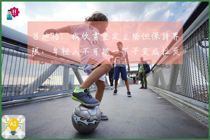 吕迪格：我欣赏坚定立场但保持界限，年轻人不可能一下子变成拉莫斯